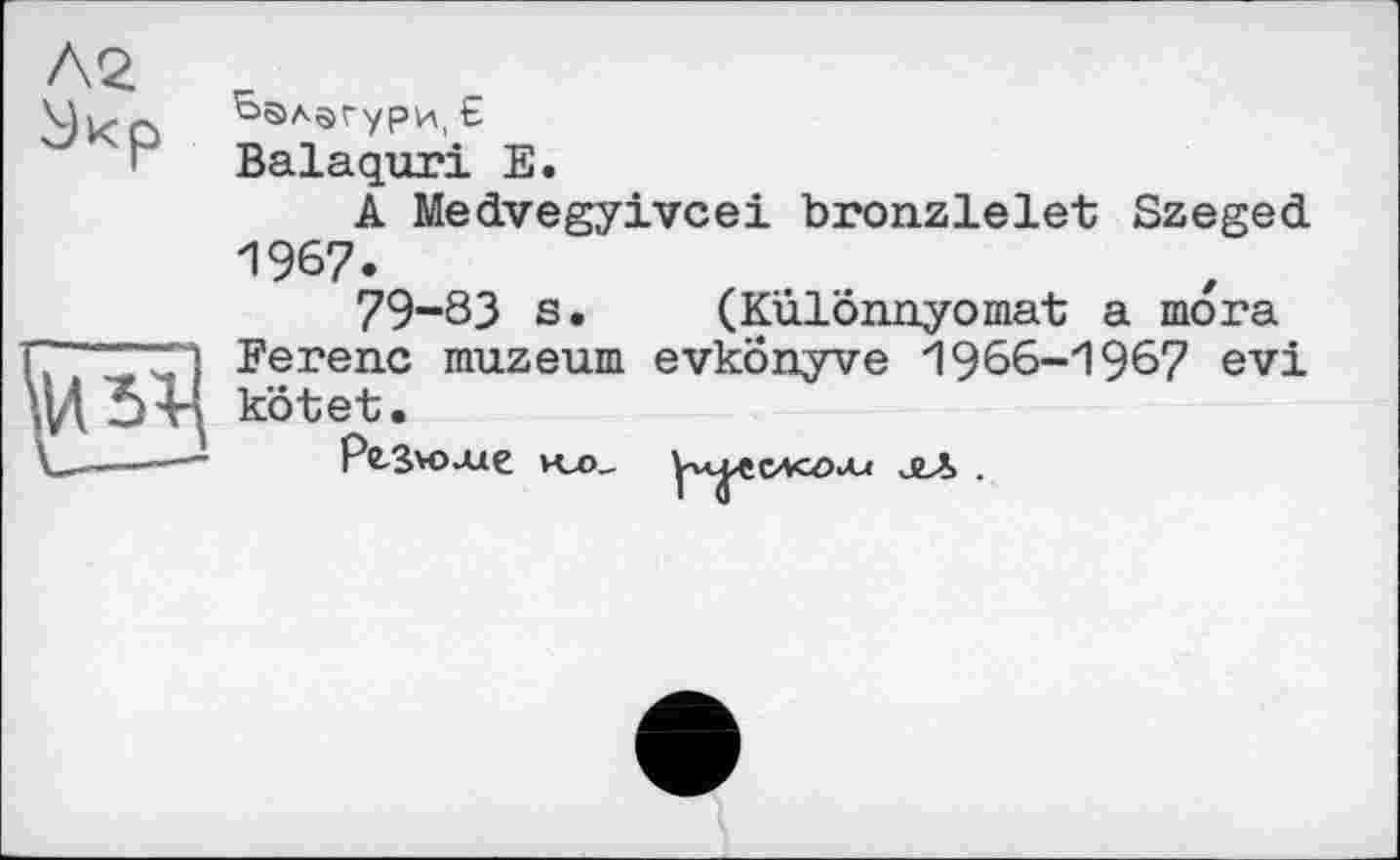 ﻿Ьалагурці £
Balaquri Е.
A Medvegyivcei bronzlelet Szeged 1967.
79-83 s. (Kûlônnyomat a mora Ferenc muzeum evkonyve 1966-1967 evi kôtet.
Рв-ßVO-Ue KZ>_	огЛ .